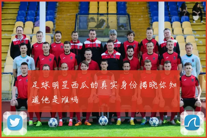 足球明星西瓜的真实身份揭晓你知道他是谁吗