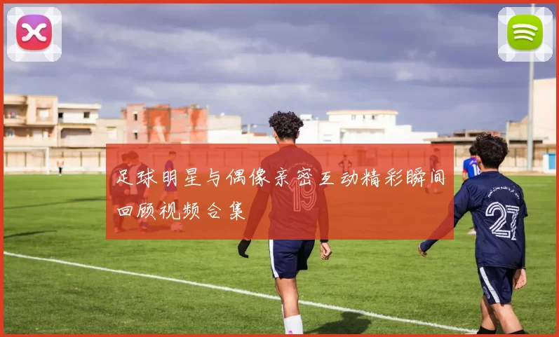 足球明星与偶像亲密互动精彩瞬间回顾视频合集