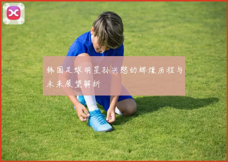 韩国足球明星孙兴愍的辉煌历程与未来展望解析