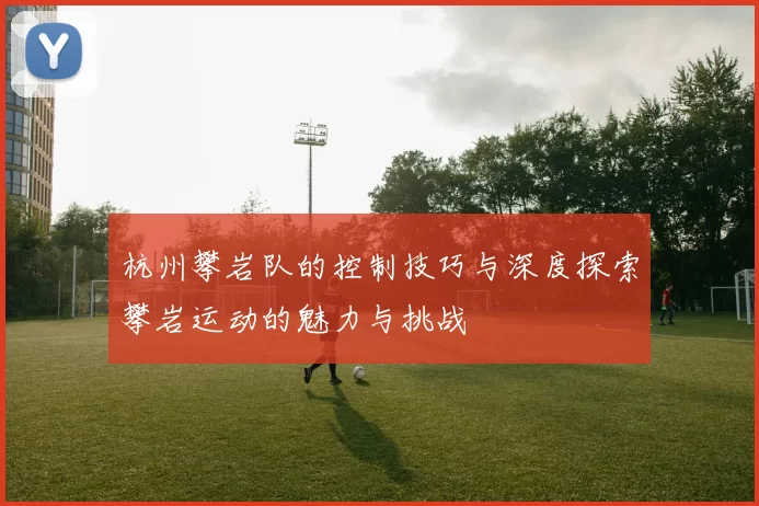 杭州攀岩队的控制技巧与深度探索攀岩运动的魅力与挑战