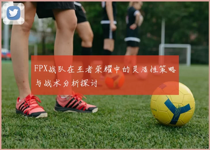 FPX战队在王者荣耀中的灵活性策略与战术分析探讨