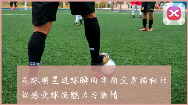 足球明星进球瞬间华丽变身揭秘让你感受球场魅力与激情