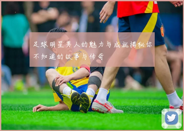 足球明星男人的魅力与成就揭秘你不知道的故事与传奇