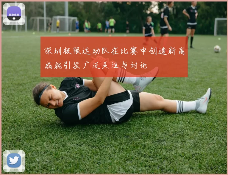 深圳极限运动队在比赛中创造新高成就引发广泛关注与讨论
