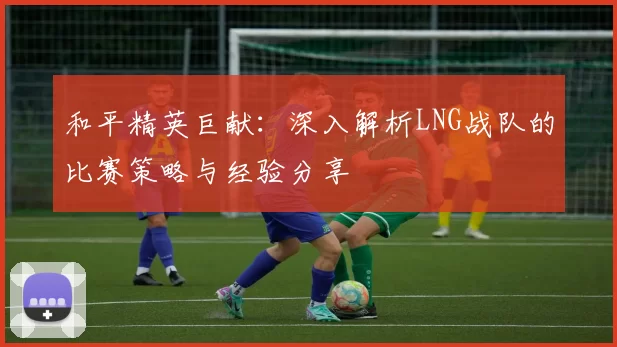 和平精英巨献：深入解析LNG战队的比赛策略与经验分享