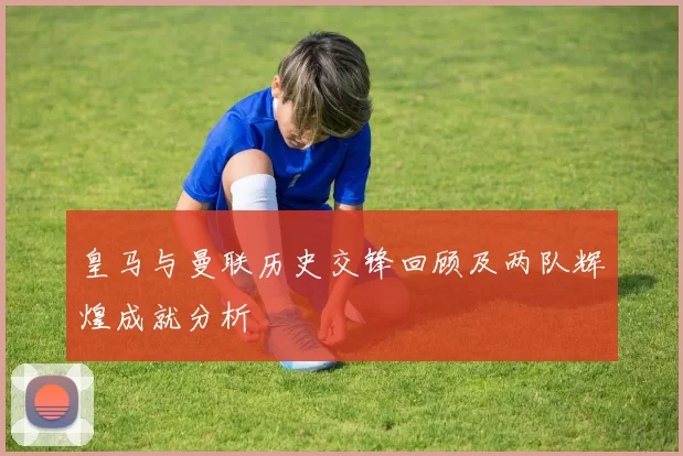 皇马与曼联历史交锋回顾及两队辉煌成就分析
