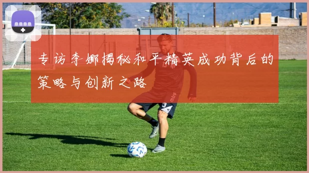 专访李娜揭秘和平精英成功背后的策略与创新之路