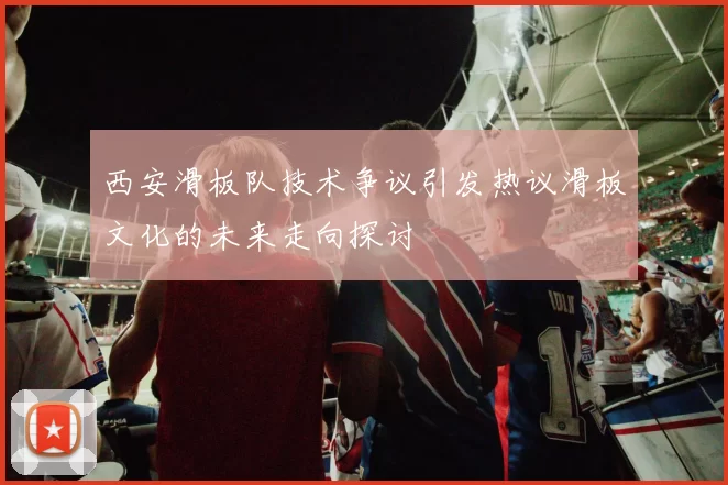 西安滑板队技术争议引发热议滑板文化的未来走向探讨