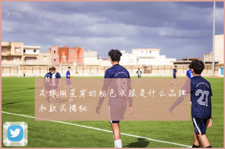 足球明星穿的粉色衣服是什么品牌和款式揭秘