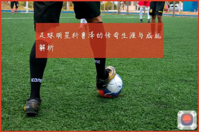 足球明星科鲁泽的传奇生涯与成就解析