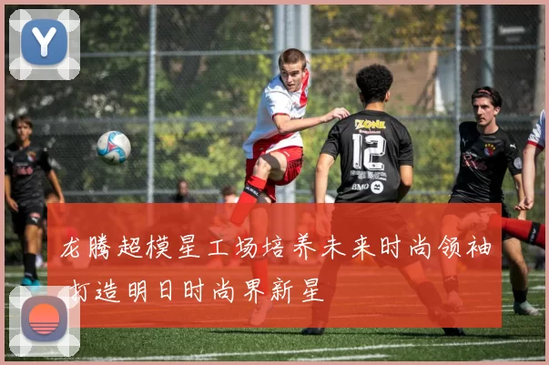 龙腾超模星工场培养未来时尚领袖 打造明日时尚界新星
