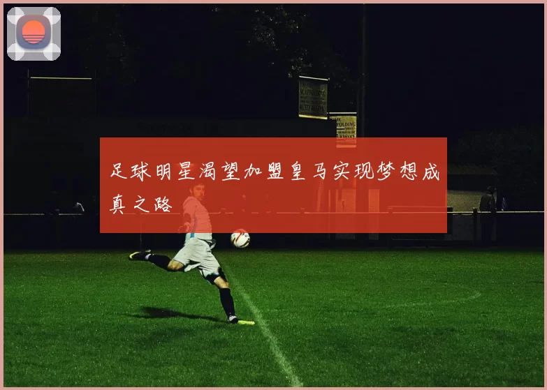 足球明星渴望加盟皇马实现梦想成真之路