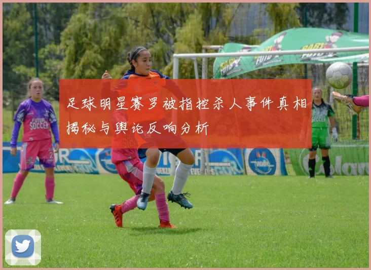足球明星赛罗被指控杀人事件真相揭秘与舆论反响分析