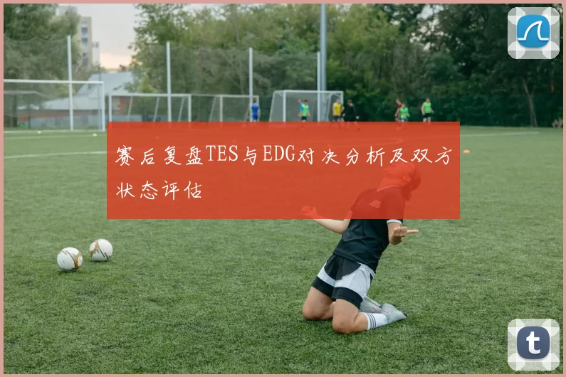 赛后复盘TES与EDG对决分析及双方状态评估