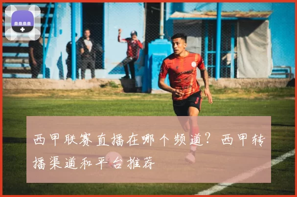 西甲联赛直播在哪个频道？西甲转播渠道和平台推荐