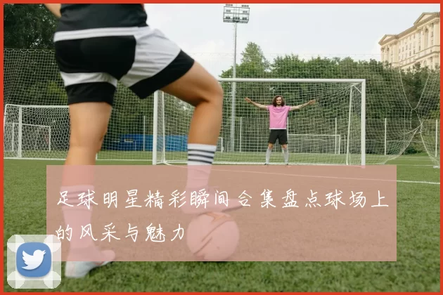 足球明星精彩瞬间合集盘点球场上的风采与魅力