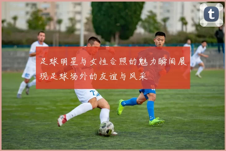足球明星与女性合照的魅力瞬间展现足球场外的友谊与风采