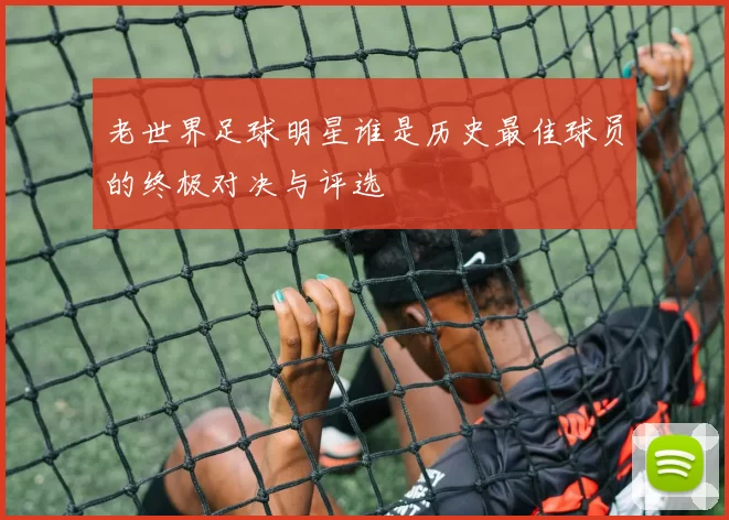 老世界足球明星谁是历史最佳球员的终极对决与评选
