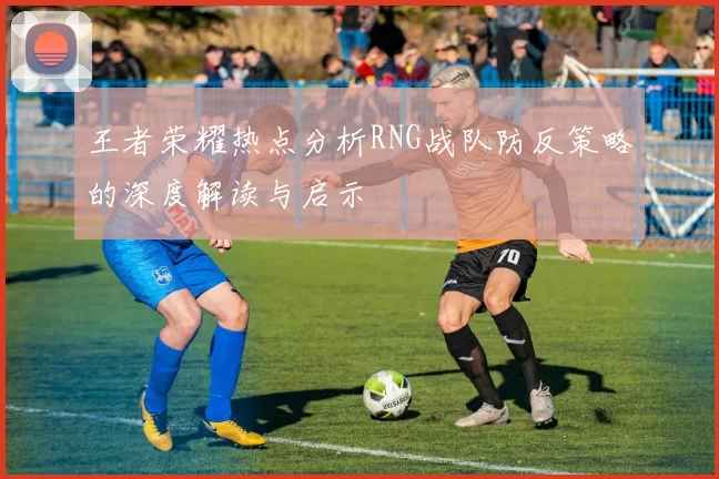 王者荣耀热点分析RNG战队防反策略的深度解读与启示
